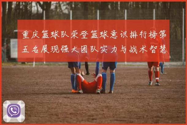 重庆篮球队荣登篮球意识排行榜第五名展现强大团队实力与战术智慧