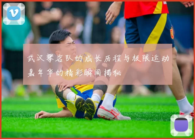 武汉攀岩队的成长历程与极限运动嘉年华的精彩瞬间揭秘