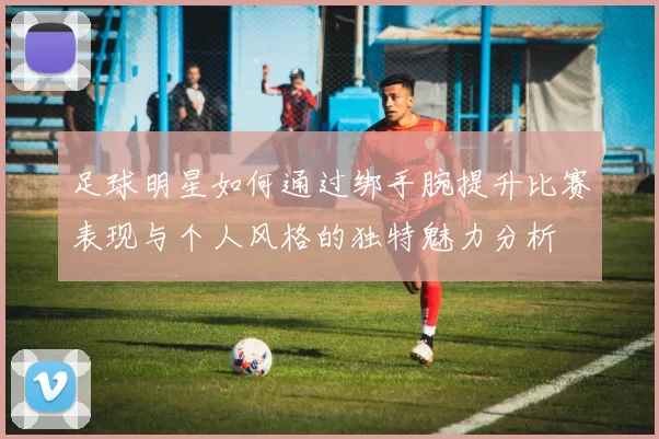 足球明星如何通过绑手腕提升比赛表现与个人风格的独特魅力分析