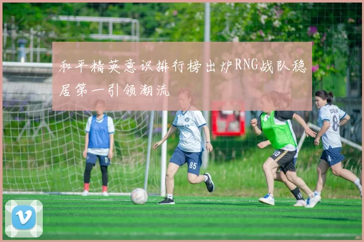 和平精英意识排行榜出炉RNG战队稳居第一引领潮流