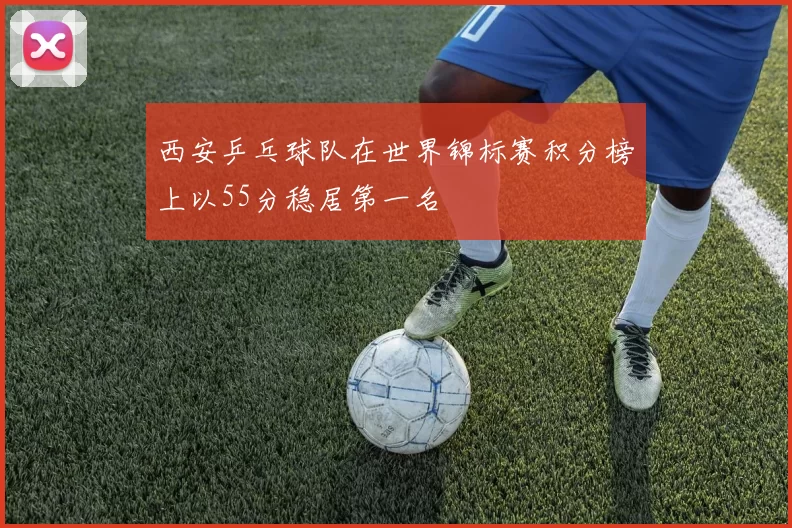西安乒乓球队在世界锦标赛积分榜上以55分稳居第一名