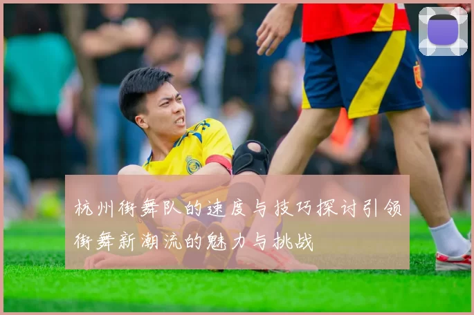杭州街舞队的速度与技巧探讨引领街舞新潮流的魅力与挑战